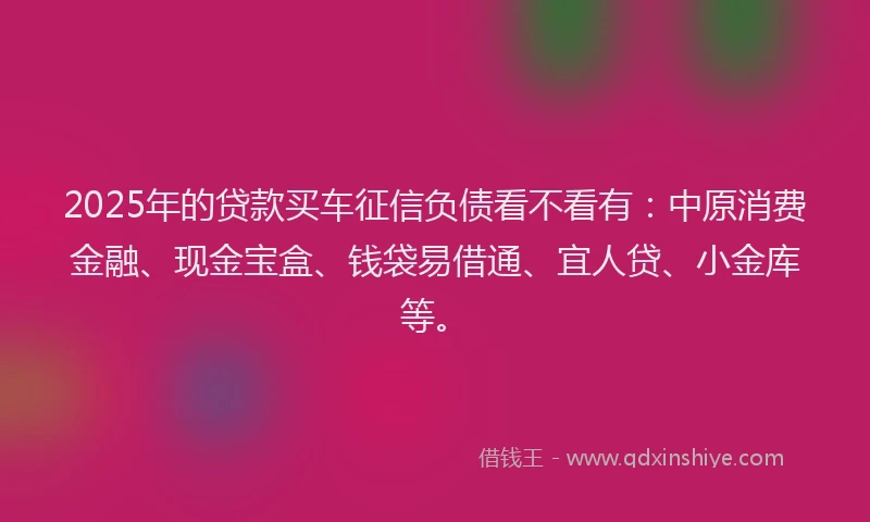 2025年的贷款买车征信负债看不看有:中原消费金融、现金宝盒、钱袋易借通、宜人贷、小金库等。