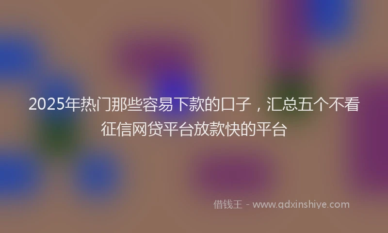 2025年热门那些容易下款的口子,汇总五个不看征信网贷平台放款快的平台