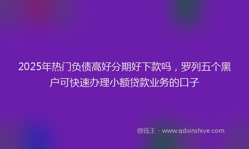2025年热门负债高好分期好下款吗，罗列五个黑户可快速办理小额贷款业务的口子