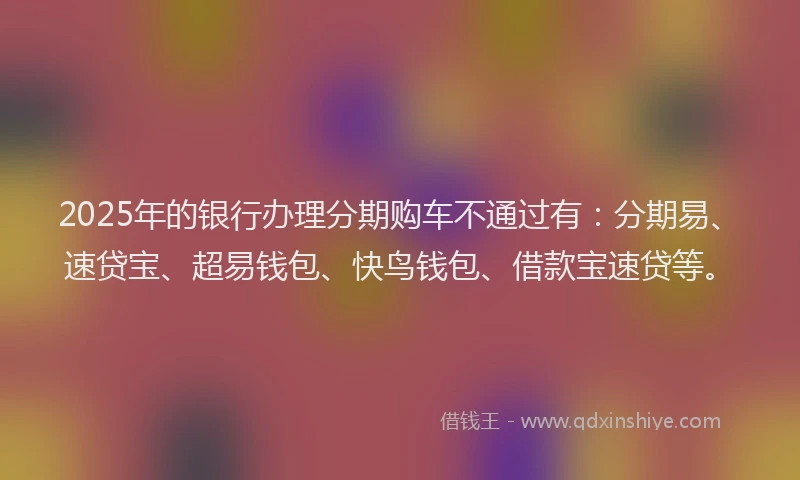 2025年的银行办理分期购车不通过有:分期易、速贷宝、超易钱包、快鸟钱包、借款宝速贷等。
