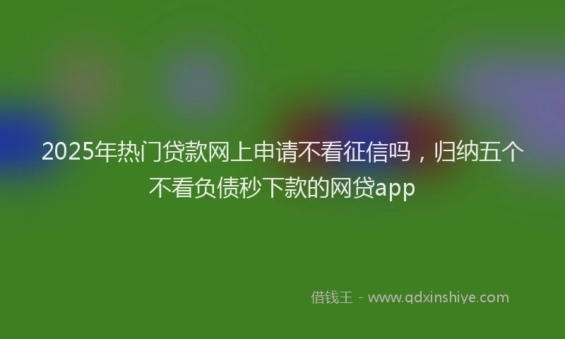 2025年热门贷款网上申请不看征信吗,归纳五个不看负债秒下款的网贷app