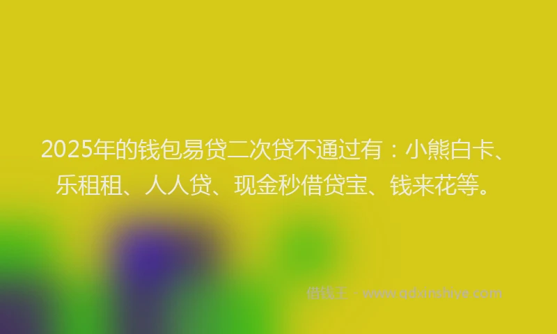 2025年的钱包易贷二次贷不通过有：小熊白卡、乐租租、人人贷、现金秒借贷宝、钱来花等。