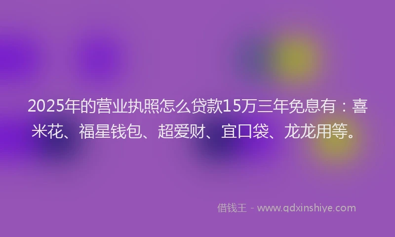 2025年的营业执照怎么贷款15万三年免息有：喜米花、福星钱包、超爱财、宜口袋、龙龙用等。