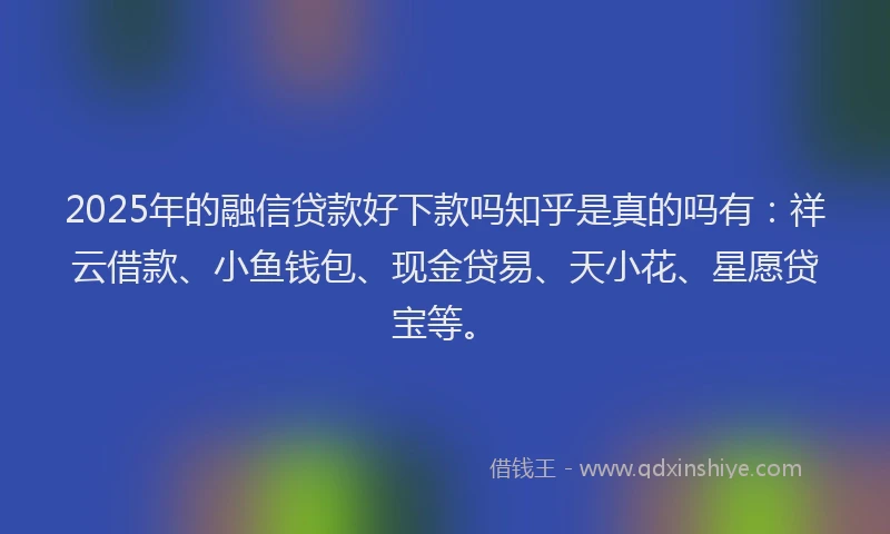 2025年的融信贷款好下款吗知乎是真的吗有：祥云借款、小鱼钱包、现金贷易、天小花、星愿贷宝等。