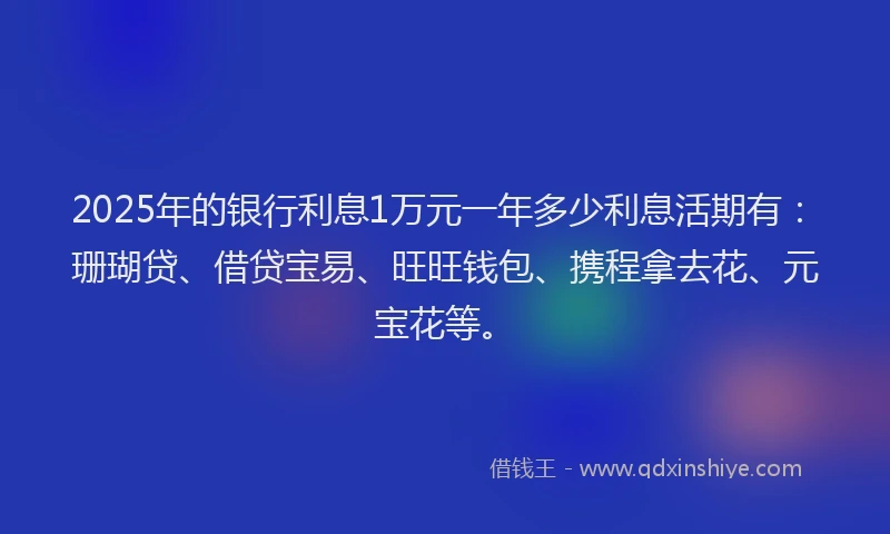 2025年的银行利息1万元一年多少利息活期有:珊瑚贷、借贷宝易、旺旺钱包、携程拿去花、元宝花等。