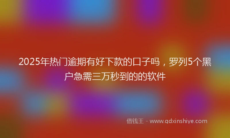 2025年热门逾期有好下款的口子吗,罗列5个黑户急需三万秒到的的软件