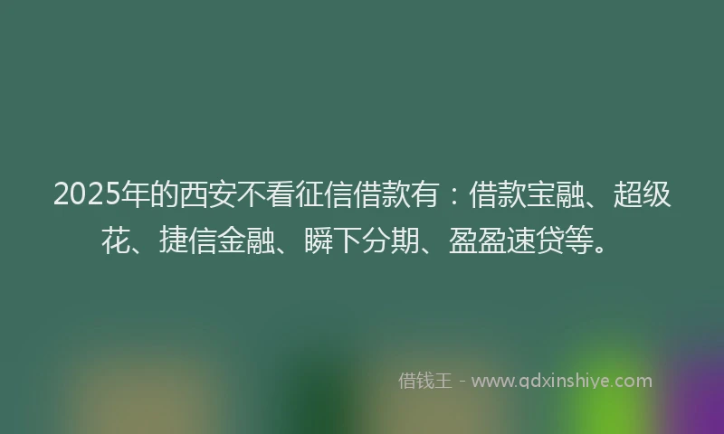 2025年的西安不看征信借款有：借款宝融、超级花、捷信金融、瞬下分期、盈盈速贷等。