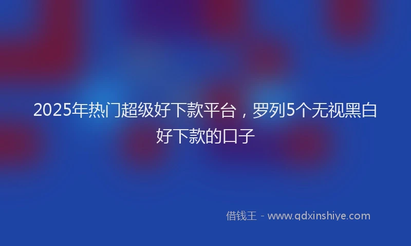 2025年热门超级好下款平台,罗列5个无视黑白好下款的口子