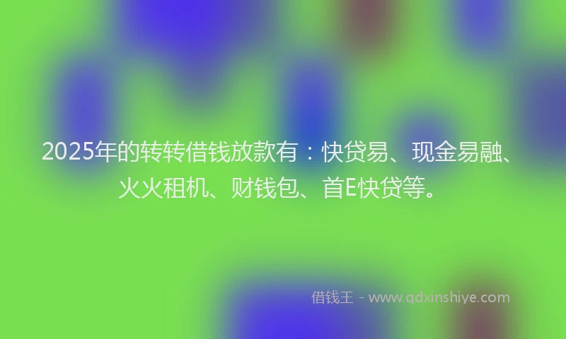 2025年的转转借钱放款有：快贷易、现金易融、火火租机、财钱包、首E快贷等。