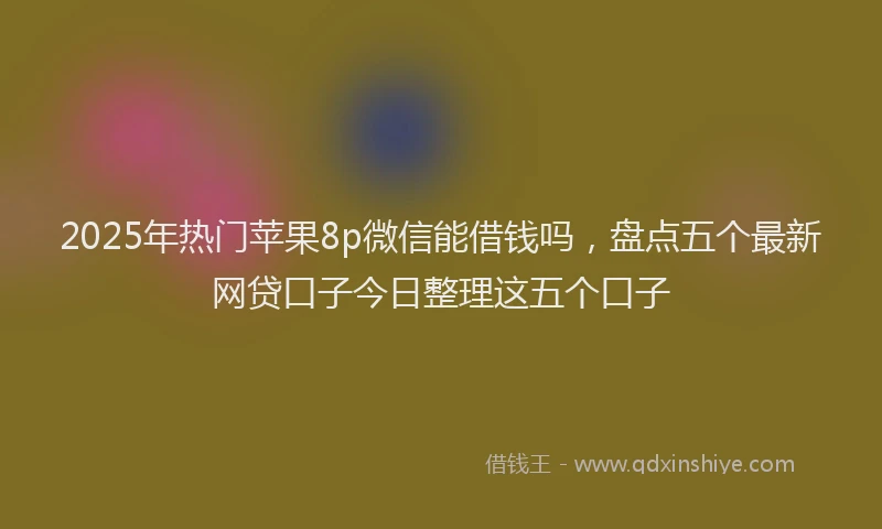 2025年热门苹果8p微信能借钱吗，盘点五个最新网贷口子今日整理这五个口子