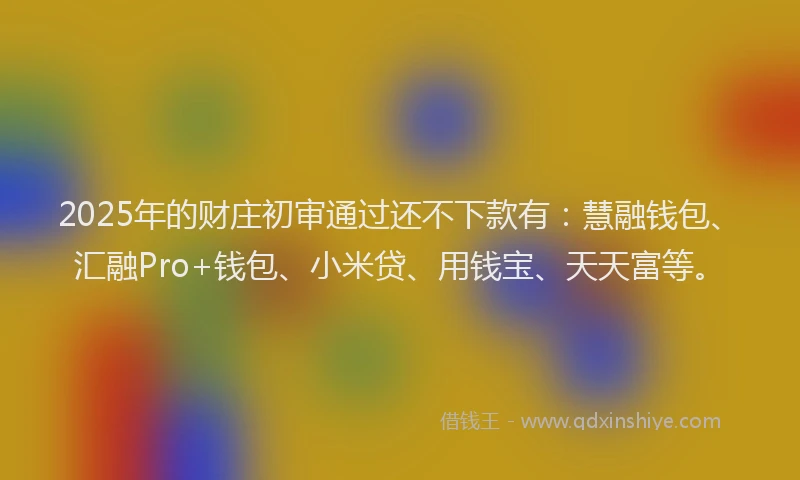 2025年的财庄初审通过还不下款有：慧融钱包、汇融Pro+钱包、小米贷、用钱宝、天天富等。