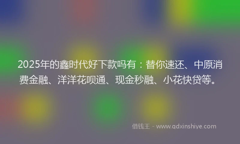 2025年的鑫时代好下款吗有:替你速还、中原消费金融、洋洋花呗通、现金秒融、小花快贷等。