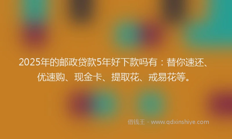 2025年的邮政贷款5年好下款吗有：替你速还、优速购、现金卡、提取花、戒易花等。