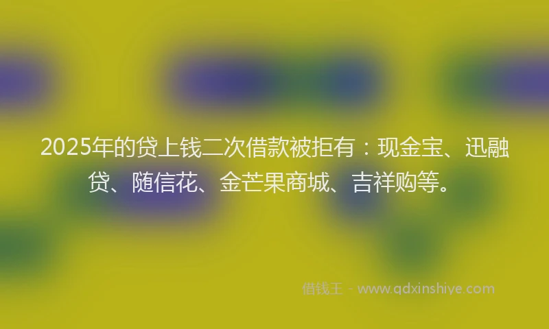 2025年的贷上钱二次借款被拒有:现金宝、迅融贷、随信花、金芒果商城、吉祥购等。