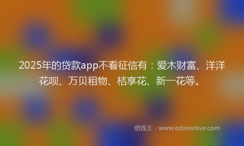2025年的贷款app不看征信有:爱木财富、洋洋花呗、万贝租物、桔享花、新一花等。