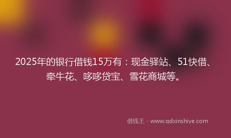 2025年的银行借钱15万有：现金驿站、51快借、牵牛花、哆哆贷宝、雪花商城等。