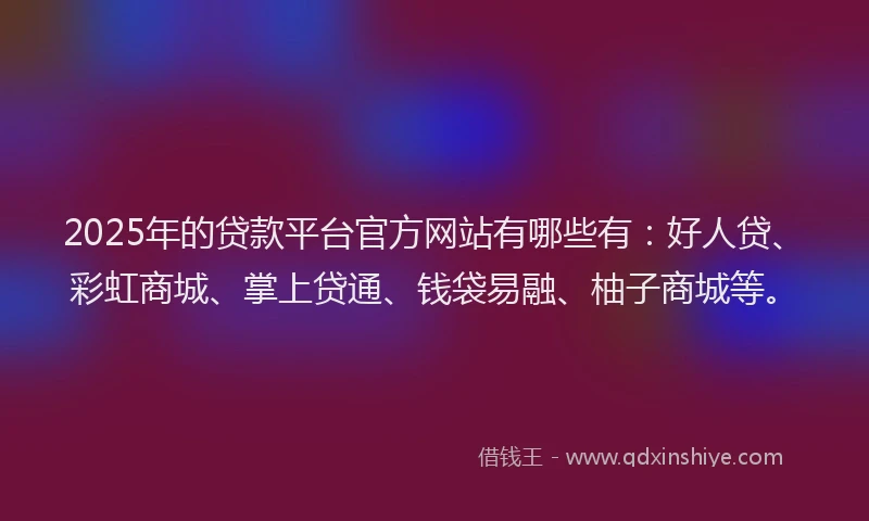 2025年的贷款平台官方网站有哪些有:好人贷、彩虹商城、掌上贷通、钱袋易融、柚子商城等。