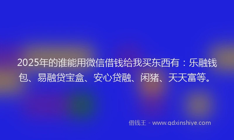 2025年的谁能用微信借钱给我买东西有：乐融钱包、易融贷宝盒、安心贷融、闲猪、天天富等。