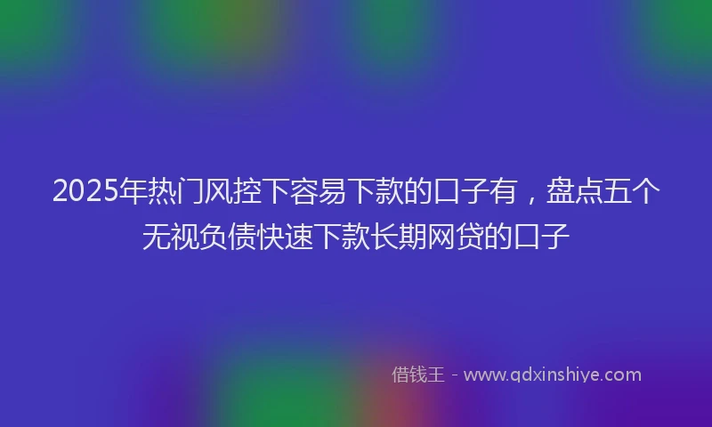 2025年热门风控下容易下款的口子有，盘点五个无视负债快速下款长期网贷的口子