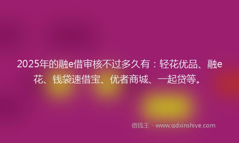 2025年的融e借审核不过多久有：轻花优品、融e花、钱袋速借宝、优者商城、一起贷等。