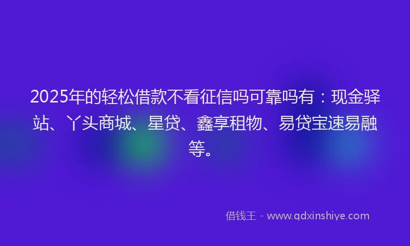 2025年的轻松借款不看征信吗可靠吗有:现金驿站、丫头商城、星贷、鑫享租物、易贷宝速易融等。