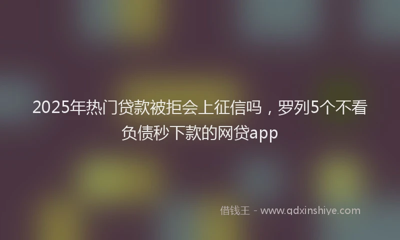 2025年热门贷款被拒会上征信吗，罗列5个不看负债秒下款的网贷app