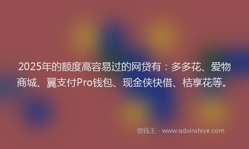 2025年的额度高容易过的网贷有:多多花、爱物商城、翼支付Pro钱包、现金侠快借、桔享花等。