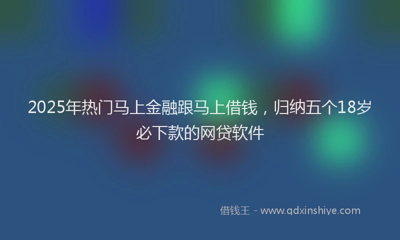 2025年热门马上金融跟马上借钱，归纳五个18岁必下款的网贷软件