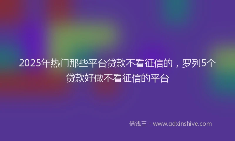 2025年热门那些平台贷款不看征信的,罗列5个贷款好做不看征信的平台