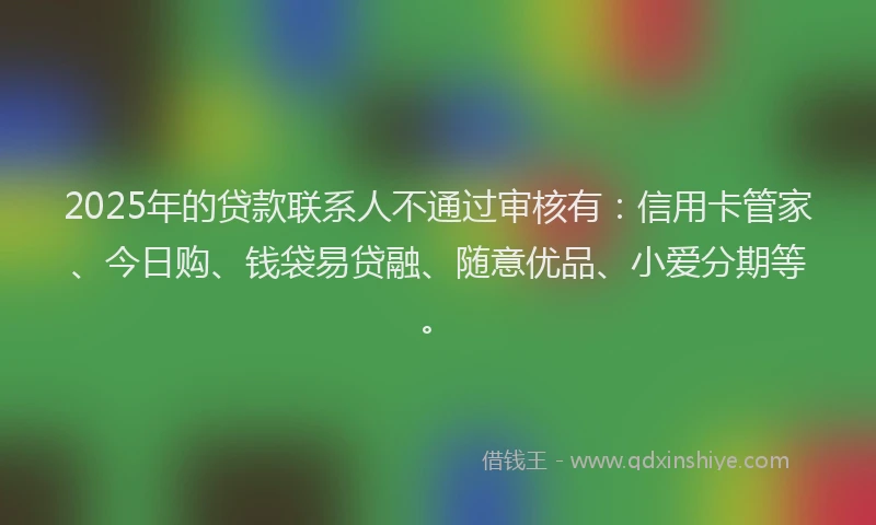 2025年的贷款联系人不通过审核有：信用卡管家、今日购、钱袋易贷融、随意优品、小爱分期等。