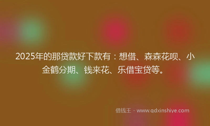 2025年的那贷款好下款有:想借、森森花呗、小金鹤分期、钱来花、乐借宝贷等。