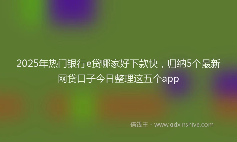 2025年热门银行e贷哪家好下款快，归纳5个最新网贷口子今日整理这五个app