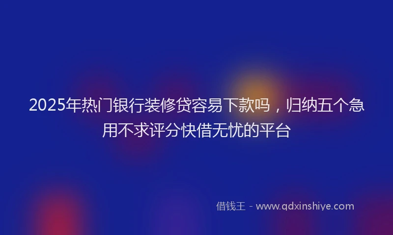 2025年热门银行装修贷容易下款吗，归纳五个急用不求评分快借无忧的平台