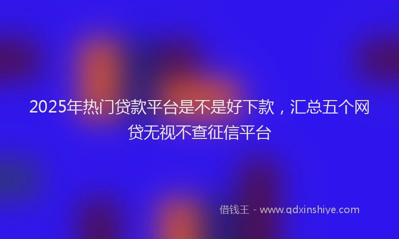 2025年热门贷款平台是不是好下款,汇总五个网贷无视不查征信平台