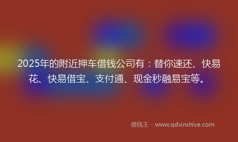 2025年的附近押车借钱公司有：替你速还、快易花、快易借宝、支付通、现金秒融易宝等。