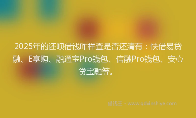 2025年的还呗借钱咋样查是否还清有:快借易贷融、E享购、融通宝Pro钱包、信融Pro钱包、安心贷宝融等。