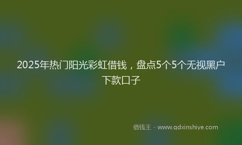 2025年热门阳光彩虹借钱，盘点5个5个无视黑户下款口子