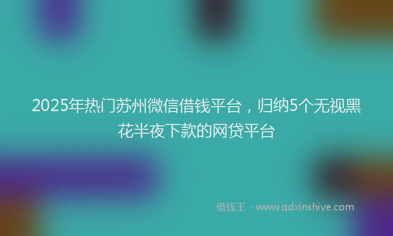 2025年热门苏州微信借钱平台，归纳5个无视黑花半夜下款的网贷平台
