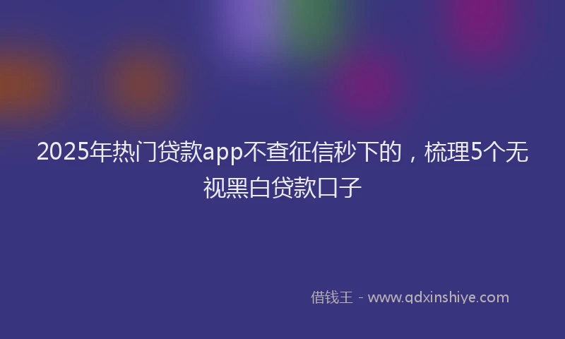 2025年热门贷款app不查征信秒下的，梳理5个无视黑白贷款口子