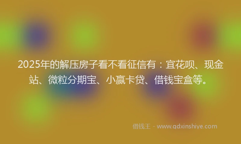 2025年的解压房子看不看征信有：宜花呗、现金站、微粒分期宝、小赢卡贷、借钱宝盒等。