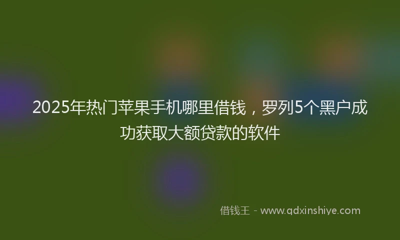 2025年热门苹果手机哪里借钱，罗列5个黑户成功获取大额贷款的软件