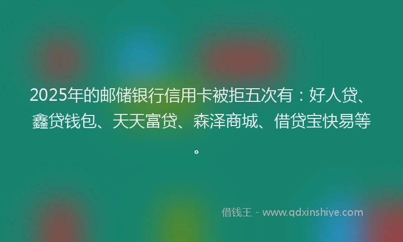 2025年的邮储银行信用卡被拒五次有：好人贷、鑫贷钱包、天天富贷、森泽商城、借贷宝快易等。