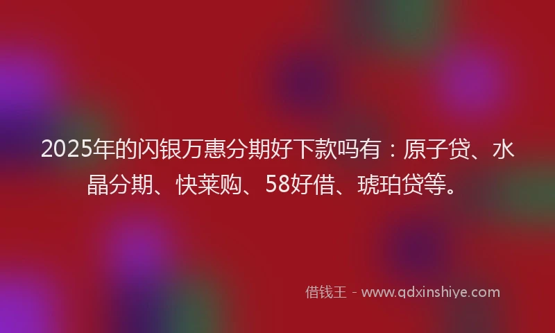 2025年的闪银万惠分期好下款吗有：原子贷、水晶分期、快莱购、58好借、琥珀贷等。