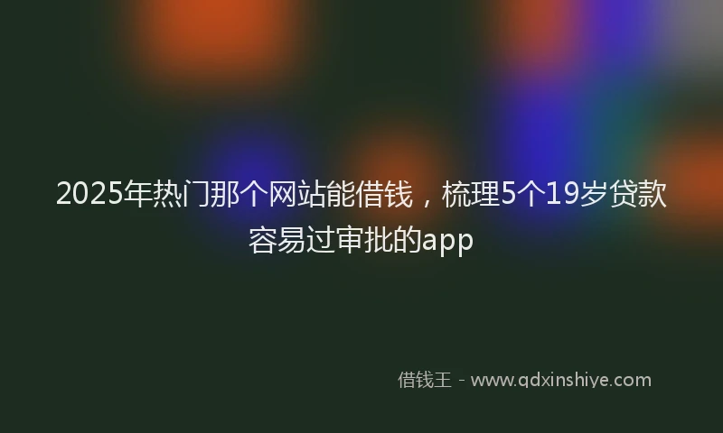 2025年热门那个网站能借钱,梳理5个19岁贷款容易过审批的app