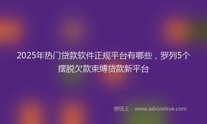 2025年热门贷款软件正规平台有哪些,罗列5个摆脱欠款束缚贷款新平台