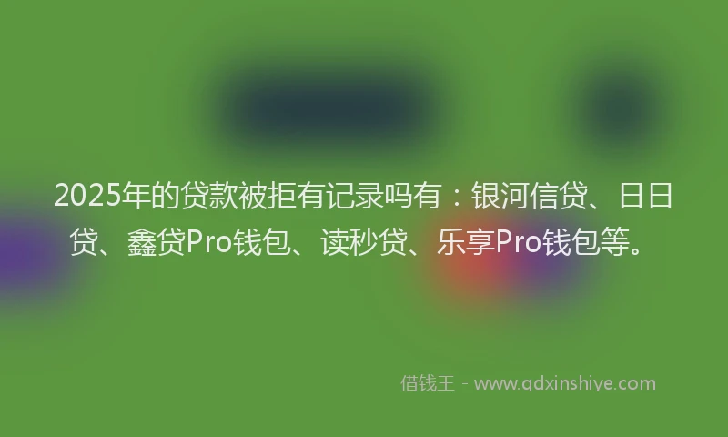 2025年的贷款被拒有记录吗有：银河信贷、日日贷、鑫贷Pro钱包、读秒贷、乐享Pro钱包等。