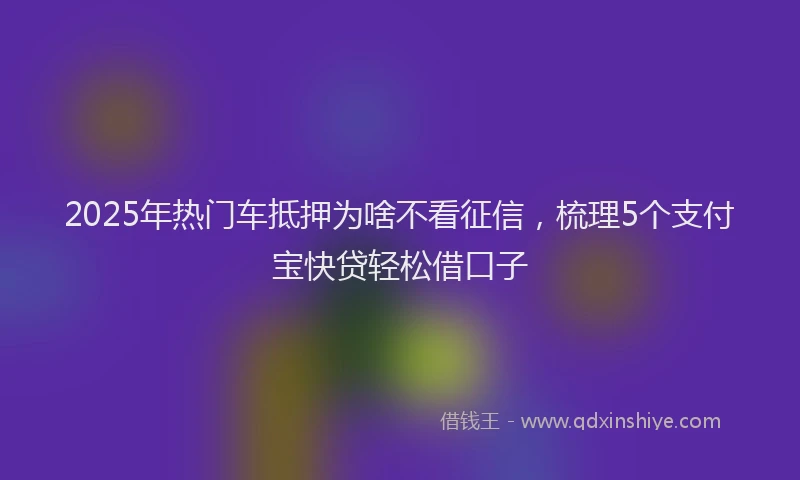 2025年热门车抵押为啥不看征信,梳理5个支付宝快贷轻松借口子
