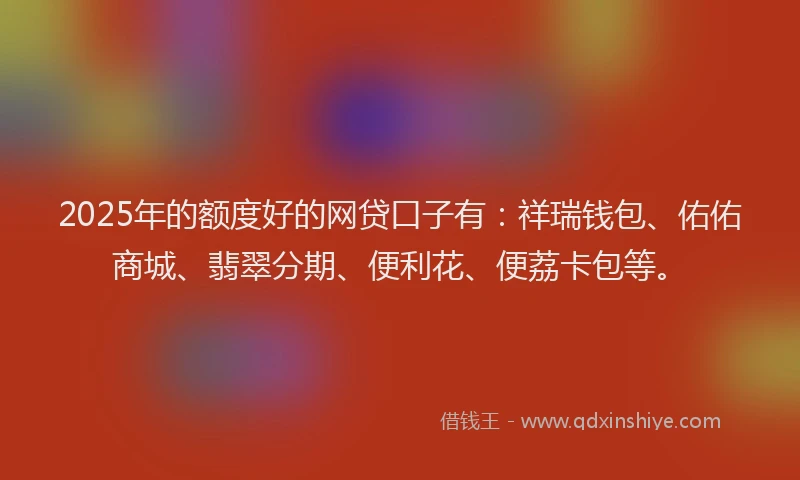 2025年的额度好的网贷口子有：祥瑞钱包、佑佑商城、翡翠分期、便利花、便荔卡包等。