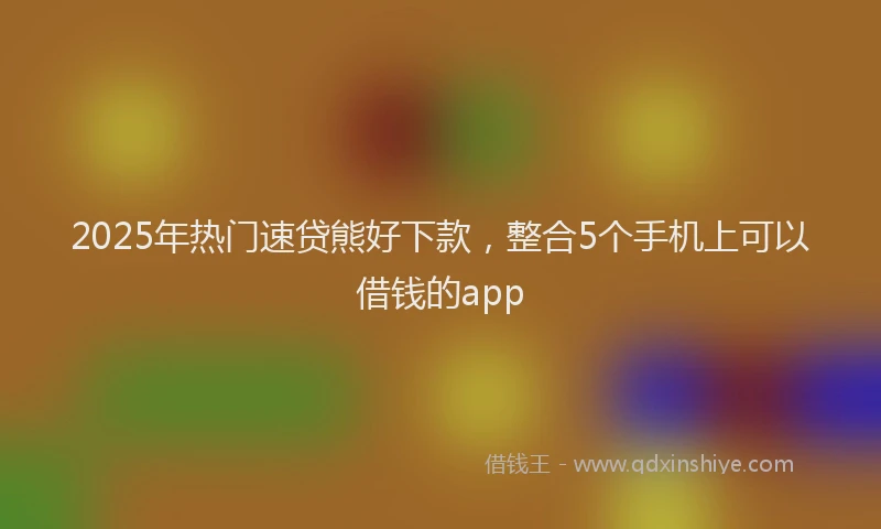 2025年热门速贷熊好下款,整合5个手机上可以借钱的app