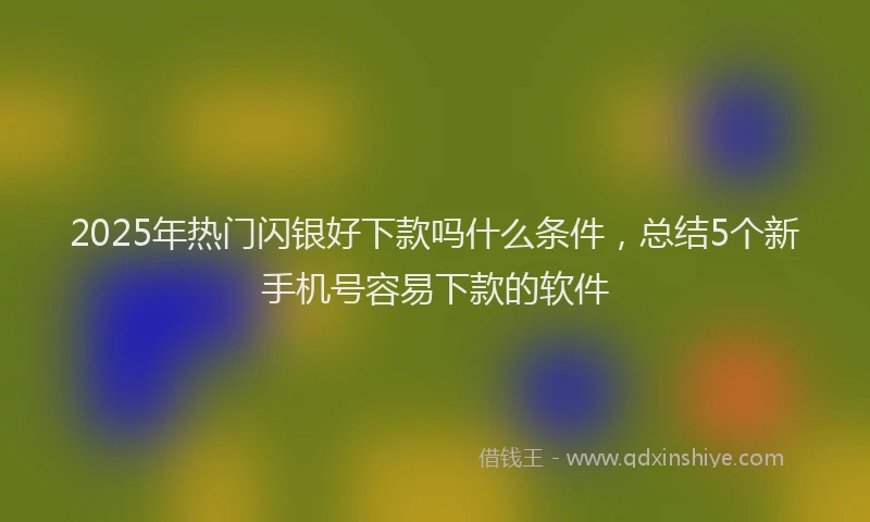 2025年热门闪银好下款吗什么条件，总结5个新手机号容易下款的软件